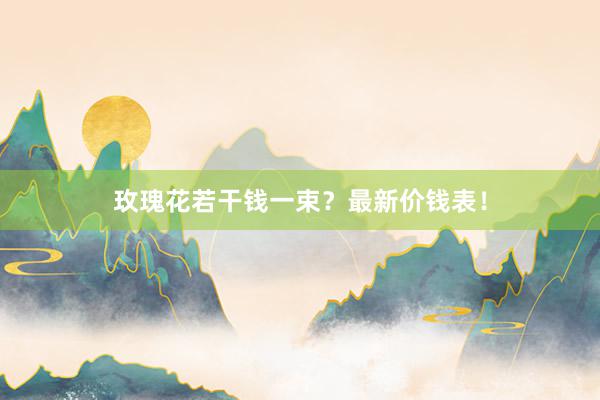 玫瑰花若干钱一束？最新价钱表！